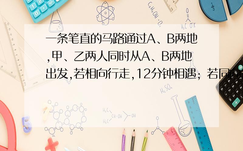 一条笔直的马路通过A、B两地,甲、乙两人同时从A、B两地出发,若相向行走,12分钟相遇；若同向行走,8分钟就落在乙后面1864米.已知A、B两地距离1800米.甲、乙每分钟各行多少米.