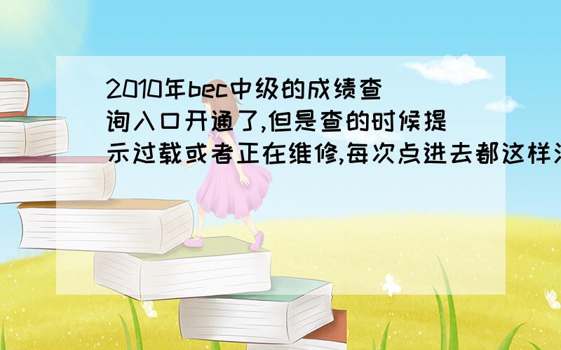 2010年bec中级的成绩查询入口开通了,但是查的时候提示过载或者正在维修,每次点进去都这样汗了,到底什么时候能查啊~