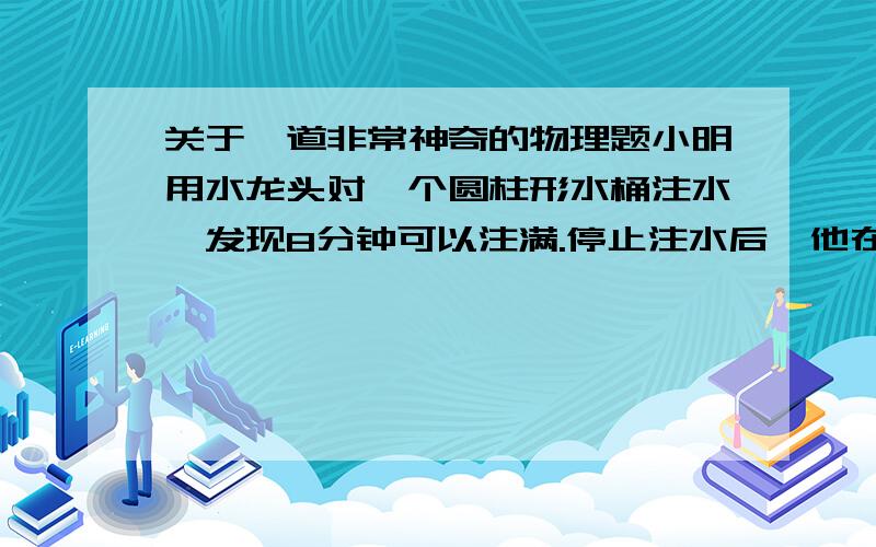 关于一道非常神奇的物理题小明用水龙头对一个圆柱形水桶注水,发现8分钟可以注满.停止注水后,他在桶底部挖了一个小孔,发现8分钟水就漏光了.现在小明换了一个一模一样的新桶,先注满水,