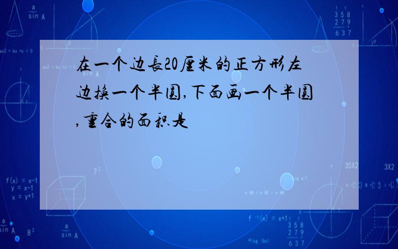 在一个边长20厘米的正方形左边换一个半圆,下面画一个半圆,重合的面积是