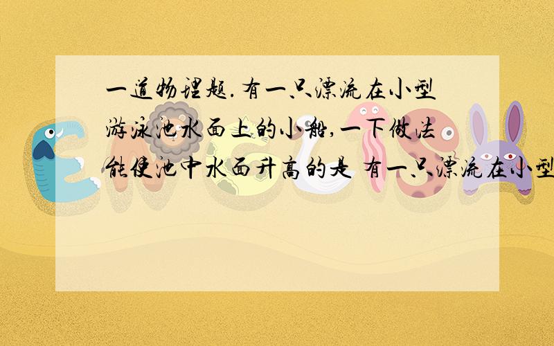 一道物理题.有一只漂流在小型游泳池水面上的小船,一下做法能使池中水面升高的是 有一只漂流在小型游泳池水面上的小船,一下做法能使池中水面升高的是 A从池中捞铁块B从水面上捞木块 C