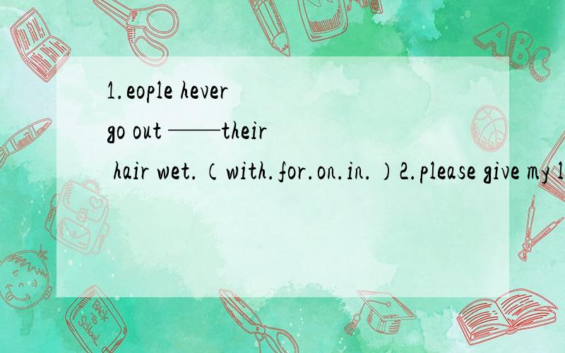 1.eople hever go out ——their hair wet.（with.for.on.in.）2.please give my love ——your parents.（for.to.with.）3.It——（sound）really——（interest）