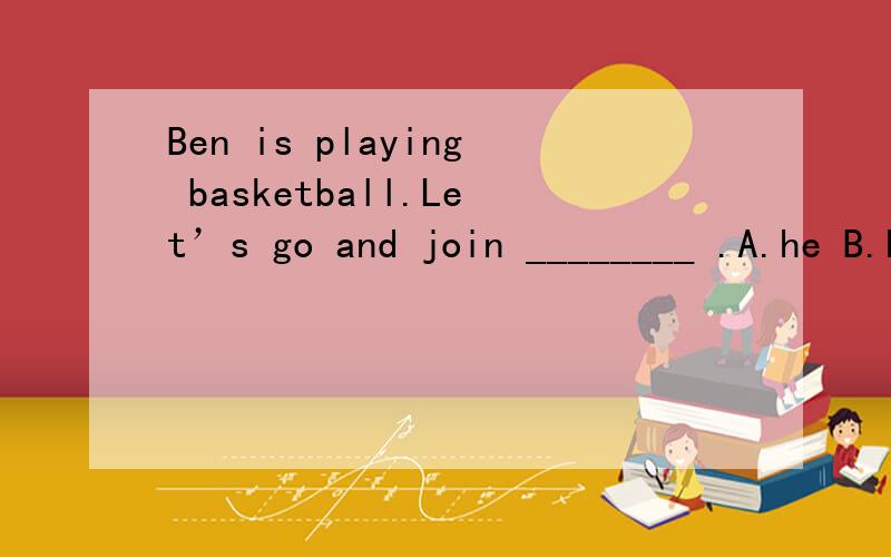 Ben is playing basketball.Let’s go and join ________ .A.he B.his C.him 选哪个?