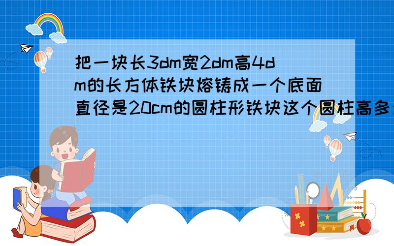 把一块长3dm宽2dm高4dm的长方体铁块熔铸成一个底面直径是20cm的圆柱形铁块这个圆柱高多少分米答案保留整数