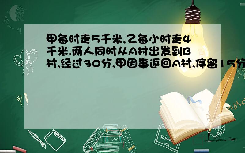 甲每时走5千米,乙每小时走4千米.两人同时从A村出发到B村,经过30分,甲因事返回A村,停留15分钟再去B村这样,甲与乙同时到达B村,问A村与B村的路程有多少千米.