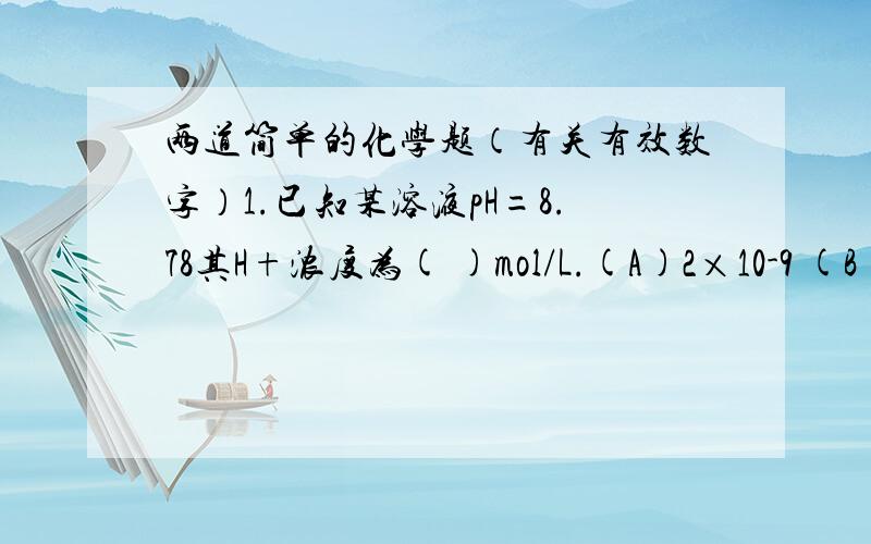 两道简单的化学题（有关有效数字）1.已知某溶液pH=8.78其H+浓度为( )mol/L.(A)2×10-9 (B)1.7×10-9 (C)1.66×10-9 (D)1.659×10-92.213.64+4.4+0.324的计算结果应以( )位有效数字报出?(A)5 (B)4 (C)3 (D)2