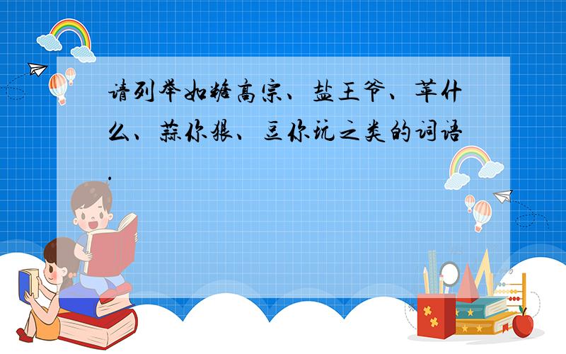 请列举如糖高宗、盐王爷、苹什么、蒜你狠、豆你玩之类的词语.