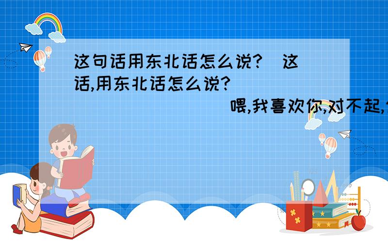 这句话用东北话怎么说?  这话,用东北话怎么说?                     喂,我喜欢你,对不起,你能原谅我么?  我再也不犯这个错误了.我爱你,亲爱的,你是我的唯一.