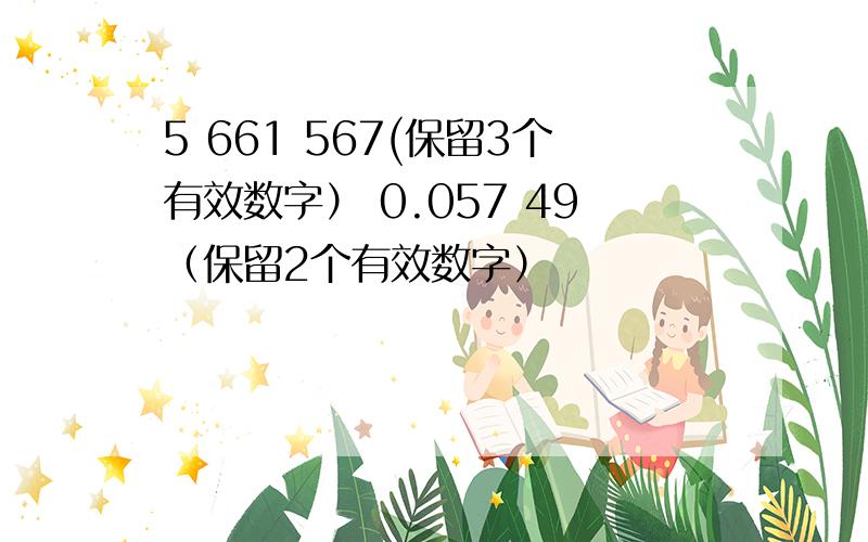 5 661 567(保留3个有效数字） 0.057 49（保留2个有效数字）