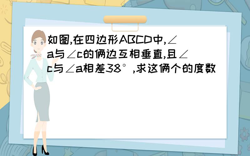 如图,在四边形ABCD中,∠a与∠c的俩边互相垂直,且∠c与∠a相差38°,求这俩个的度数