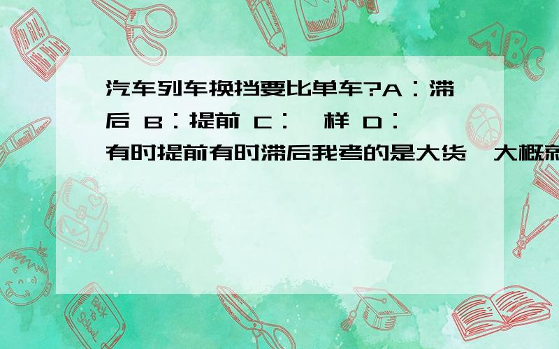 汽车列车换挡要比单车?A：滞后 B：提前 C：一样 D：有时提前有时滞后我考的是大货,大概就是这么道题,记得不是太详细,请高手指教.