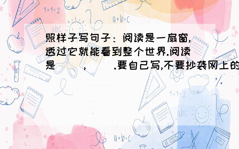 照样子写句子：阅读是一扇窗,透过它就能看到整个世界.阅读是（ ）,（ ）.要自己写,不要抄袭网上的!