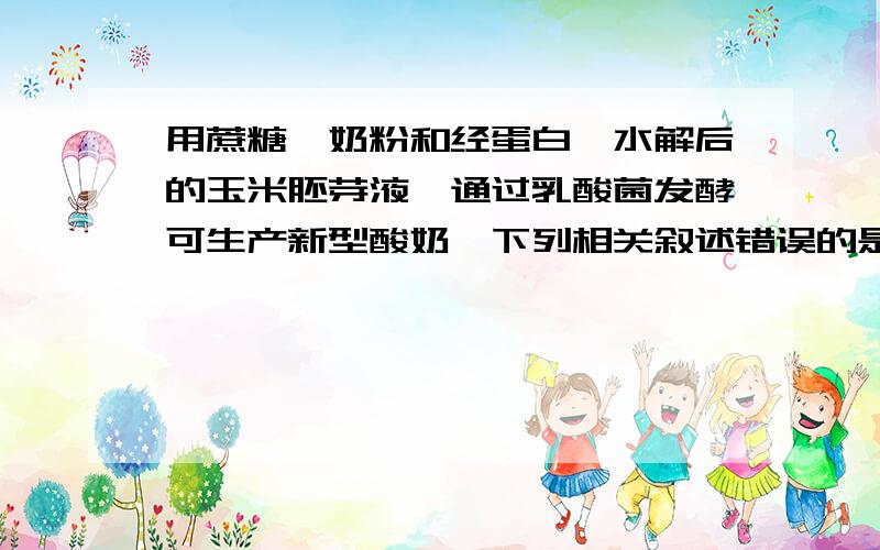 用蔗糖、奶粉和经蛋白酶水解后的玉米胚芽液,通过乳酸菌发酵可生产新型酸奶,下列相关叙述错误的是A．蔗糖消耗量与乳酸生成量呈正相关B．酸奶出现明显气泡说明有杂菌污染C．应选择处