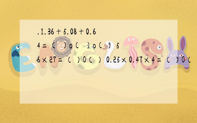 .1.36+5.08+0.64=( )o( )o() 56×27=（）O（） 0.25×0.47×4=（）O（）O（）根据应算在O里填应算符号,在( )里填数.