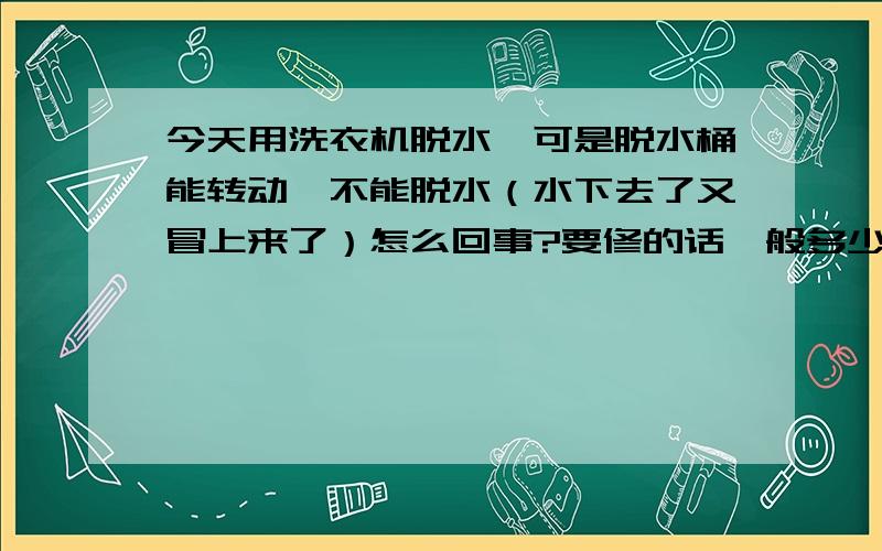 今天用洗衣机脱水,可是脱水桶能转动,不能脱水（水下去了又冒上来了）怎么回事?要修的话一般多少钱?洗衣机是荣事达,双缸的.