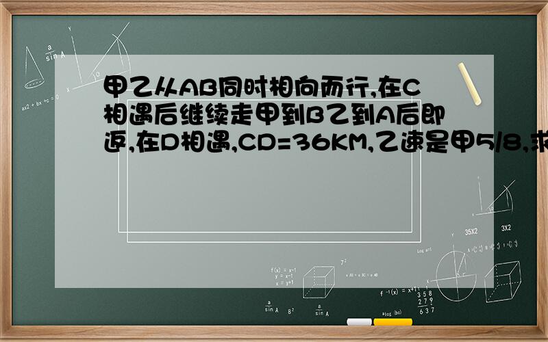 甲乙从AB同时相向而行,在C相遇后继续走甲到B乙到A后即返,在D相遇,CD=36KM,乙速是甲5/8,求AB的路程要有列式(最好有理解和分析过程)“甲乙驾车从AB同时相向而行,在C相遇后继续走,甲到B、乙到A