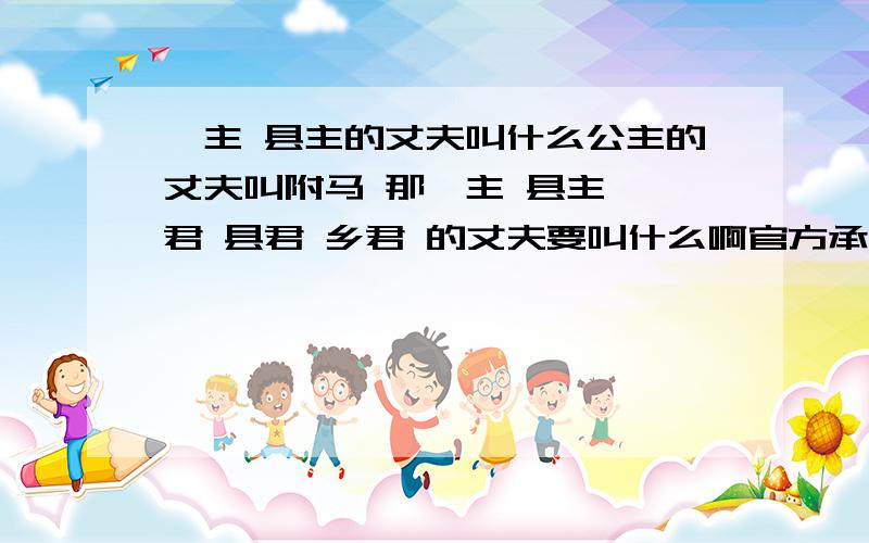 郡主 县主的丈夫叫什么公主的丈夫叫附马 那郡主 县主 郡君 县君 乡君 的丈夫要叫什么啊官方承认吗?每个朝代都一样吗