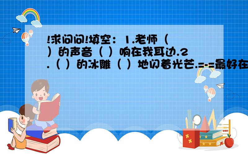 !求问问!填空：1.老师（ ）的声音（ ）响在我耳边.2.（ ）的冰雕（ ）地闪着光芒.=-=最好在元宵节之前答复~谢~