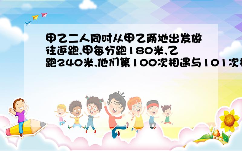 甲乙二人同时从甲乙两地出发做往返跑,甲每分跑180米,乙跑240米,他们第100次相遇与101次相遇点距离是160米求甲乙距离?