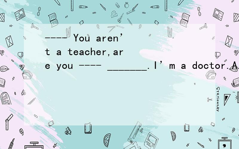 ---- You aren’t a teacher,are you ---- _______.I’m a doctor.A.Yes,I’m not B.No,I’m not C.Yes,I am D.No,I am