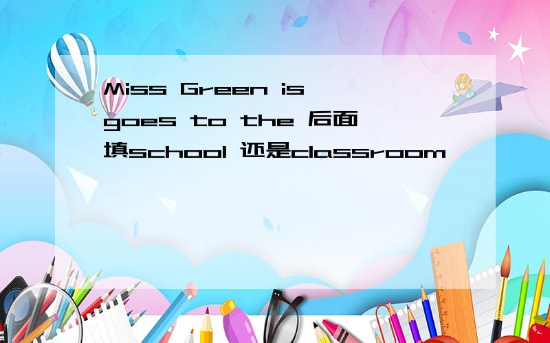 Miss Green is goes to the 后面填school 还是classroom