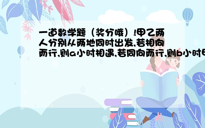 一道数学题（奖分哦）!甲乙两人分别从两地同时出发,若相向而行,则a小时相遇,若同向而行,则b小时甲追上乙,那么甲的速度是乙的速度的（ ）A.(a+b)/b倍 B.b/(a+b)倍C.(a+b)/(b-a)倍 D.(b-a)/(b+a)倍我是