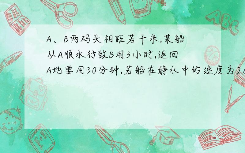 A、B两码头相距若干米,某船从A顺水行致B用3小时,返回A地要用30分钟,若船在静水中的速度为26千米/时,要求为设一元一次方程