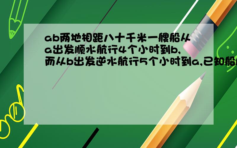 ab两地相距八十千米一艘船从a出发顺水航行4个小时到b,而从b出发逆水航行5个小时到a,已知船顺水航行,逆水航行的速度,分别是船在静水中的速度与水流速度的和与差,求船在静水中的速度和水