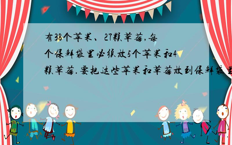 有38个苹果、27颗草莓,每个保鲜袋里必须放5个苹果和4颗草莓.要把这些苹果和草莓放到保鲜袋里进行贮藏,这些水果最多只能放进多少个保鲜袋?还剩下多少个苹果和多少颗草莓?