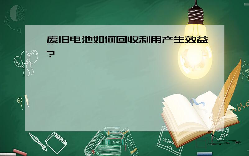 废旧电池如何回收利用产生效益?