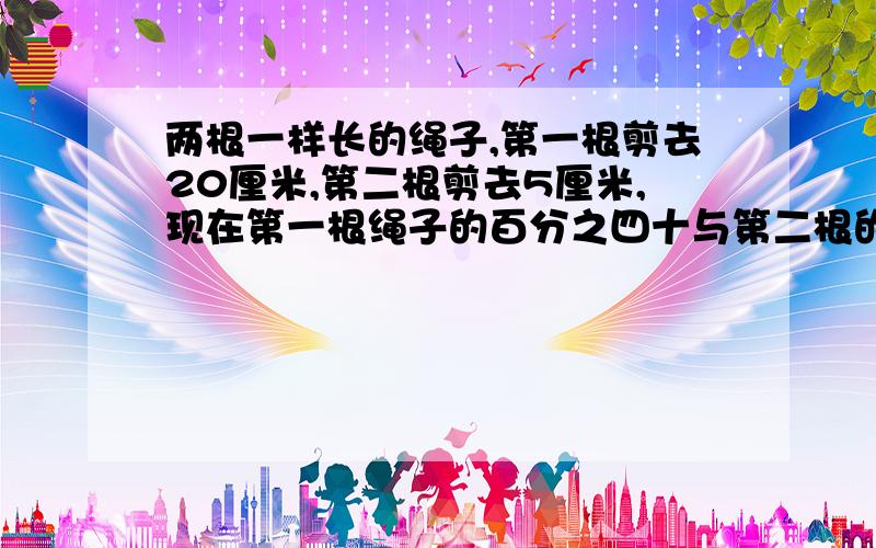 两根一样长的绳子,第一根剪去20厘米,第二根剪去5厘米,现在第一根绳子的百分之四十与第二根的三分之...两根一样长的绳子,第一根剪去20厘米,第二根剪去5厘米,现在第一根绳子的百分之四十