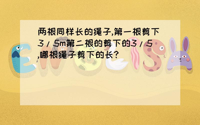 两根同样长的绳子,第一根剪下3/5m第二根的剪下的3/5,哪根绳子剪下的长?