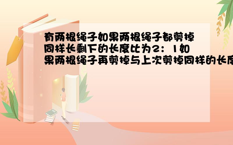 有两根绳子如果两根绳子都剪掉同样长剩下的长度比为2：1如果两根绳子再剪掉与上次剪掉同样的长度剩下的长比为3：1求原来两绳子的长度比