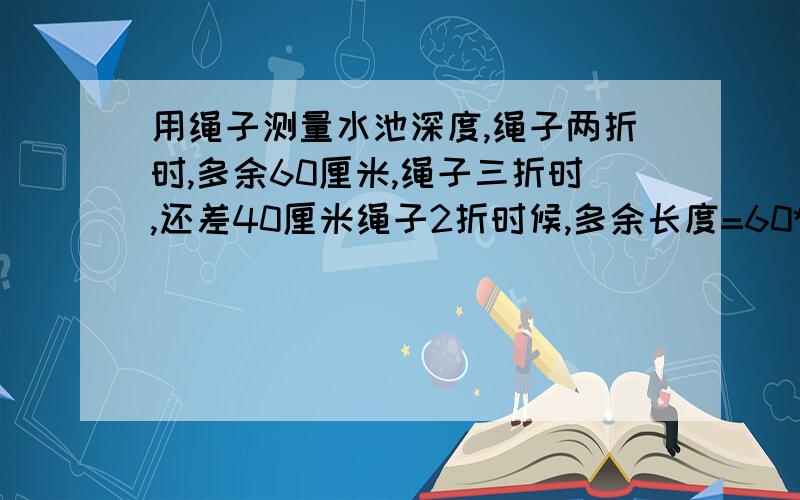 用绳子测量水池深度,绳子两折时,多余60厘米,绳子三折时,还差40厘米绳子2折时候,多余长度=60*2=120厘米游泳池深：（120+120）/（3-2）=240厘米 这个我看不懂,