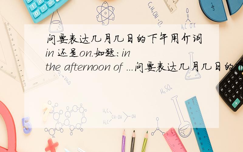 问要表达几月几日的下午用介词in 还是on.如题:in the afternoon of ...问要表达几月几日的下午用介词in 还是on.如题:in the afternoon of ...on the afternoon of...