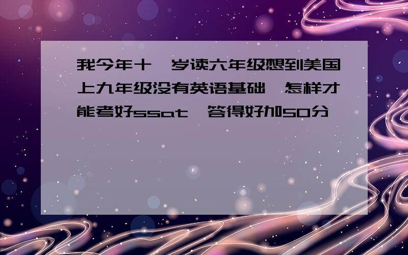 我今年十一岁读六年级想到美国上九年级没有英语基础,怎样才能考好ssat,答得好加50分