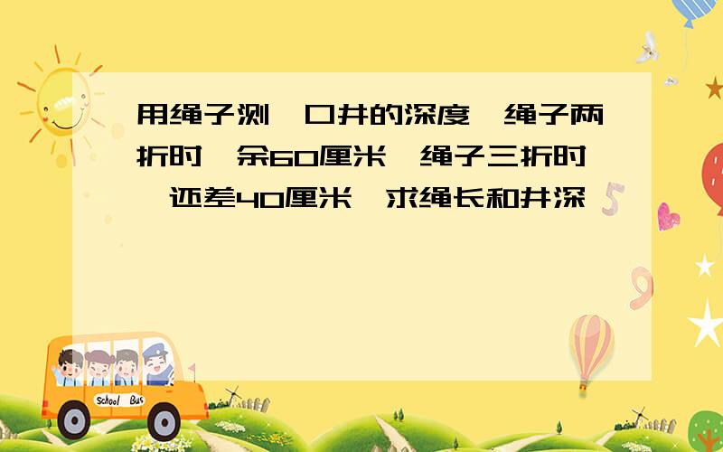 用绳子测一口井的深度,绳子两折时,余60厘米,绳子三折时,还差40厘米,求绳长和井深