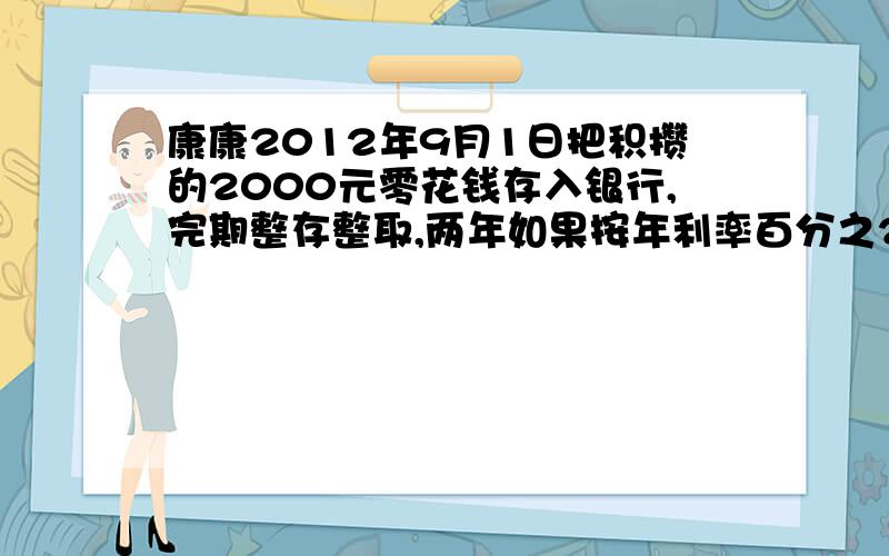 康康2012年9月1日把积攒的2000元零花钱存入银行,完期整存整取,两年如果按年利率百分之2.25计算,到2014年8月31日,他可取出本金和利息共多少元?