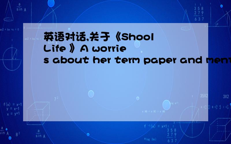 英语对话,关于《Shool Life 》A worries about her term paper and mentions ways of cheating(such as asking B to write a term paper for her ,downloading articles from the Iternet ,preparing a cheat-sheet).B promise to help but warns against any f