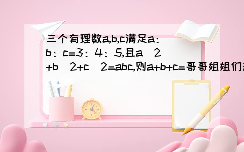 三个有理数a,b,c满足a：b：c=3：4：5,且a^2+b^2+c^2=abc,则a+b+c=哥哥姐姐们帮帮忙,帮人一忙胜造4级浮屠.小弟前不多,可一定要帮我啊!