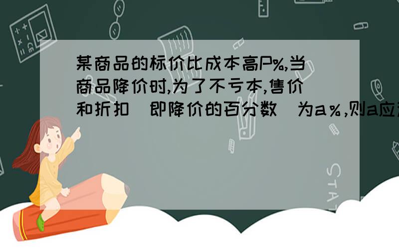 某商品的标价比成本高P%,当商品降价时,为了不亏本,售价和折扣（即降价的百分数）为a％,则a应满足怎样某商品的标价比成本高P%,当商品降价出售时,为了不亏本,售价和折扣（即降价的百分数