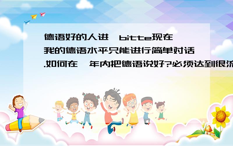 德语好的人进,bitte现在我的德语水平只能进行简单对话.如何在一年内把德语说好?必须达到很流利.一天要背多少个单词?要不要背文章?要切实可行的方案,不要太笼统,谢谢.问一下,背哪里的单