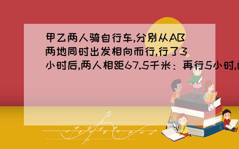 甲乙两人骑自行车,分别从AB两地同时出发相向而行,行了3小时后,两人相距67.5千米：再行5小时,两人相遇后又相距20千米.AB两地相距多少千米?要算试