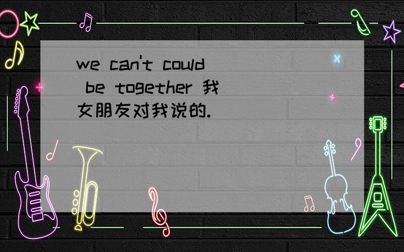 we can't could be together 我女朋友对我说的.