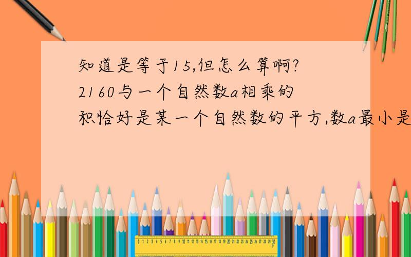 知道是等于15,但怎么算啊?2160与一个自然数a相乘的积恰好是某一个自然数的平方,数a最小是多少?当a是最小时,这个自然数的平方是多少?还有第二小题