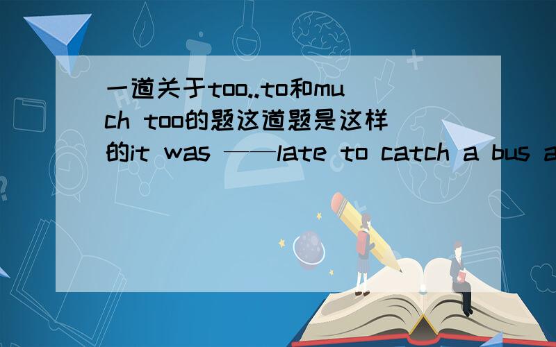 一道关于too..to和much too的题这道题是这样的it was ——late to catch a bus after the party.               A.too heavy          B.much too            C.too much              D.quite   参考答案选的是B.   所以我不知道为什