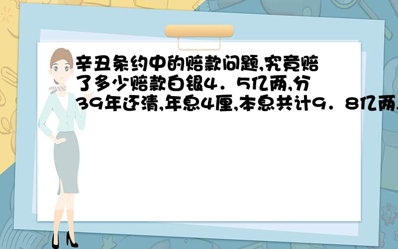 辛丑条约中的赔款问题,究竟赔了多少赔款白银4．5亿两,分39年还清,年息4厘,本息共计9．8亿两,以海关税、常关税和盐税作担保.1911年清政府就被推翻了,以后还有没有赔款