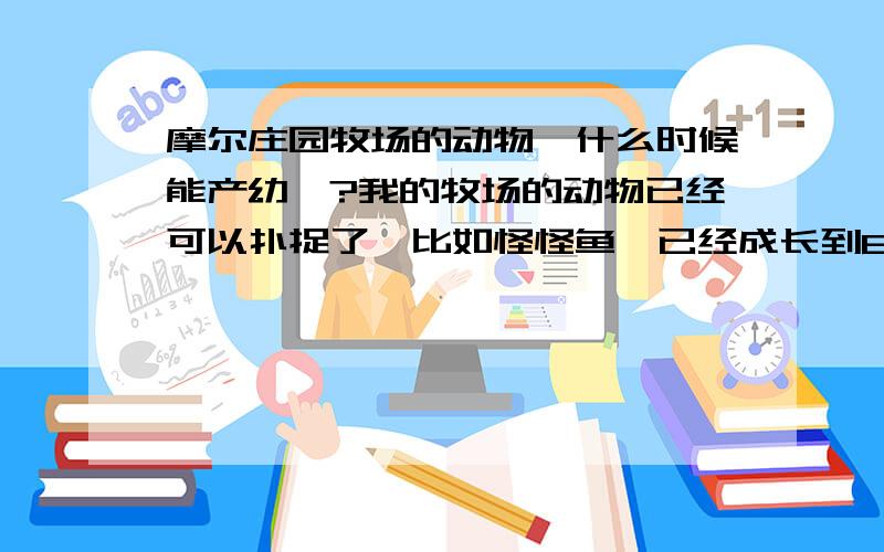 摩尔庄园牧场的动物,什么时候能产幼崽?我的牧场的动物已经可以扑捉了,比如怪怪鱼,已经成长到800了,但是为什么的我的摩摩仓库里没有小怪怪鱼?还有我的糯米团子,小刺猬,母绵羊,都可以收