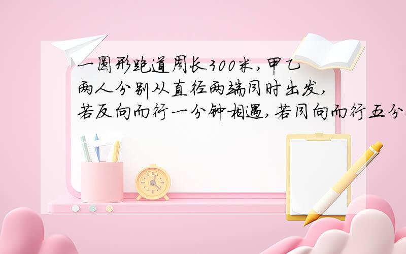 一圆形跑道周长300米,甲乙两人分别从直径两端同时出发,若反向而行一分钟相遇,若同向而行五分钟甲可以追上乙,求甲乙两人的速度.