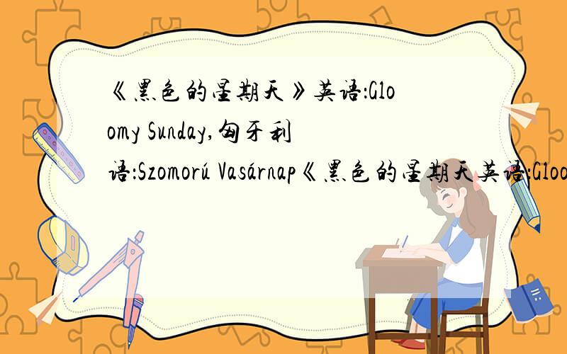 《黑色的星期天》英语：Gloomy Sunday,匈牙利语：Szomorú Vasárnap《黑色的星期天英语：Gloomy Sunday,匈牙利语：,Szomorú Vasárnap）,也译作》《忧郁的星期天》（在那能听到比较正版点的啊?